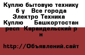 Куплю бытовую технику б/у - Все города Электро-Техника » Куплю   . Башкортостан респ.,Караидельский р-н